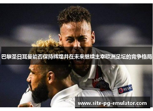 巴黎圣日耳曼能否保持辉煌并在未来继续主宰欧洲足坛的竞争格局 巴黎圣日耳曼能否保持辉煌并在未来继续主宰欧洲足坛的竞争格局
