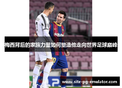 梅西背后的家族力量如何塑造他走向世界足球巅峰
