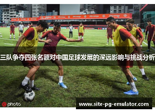 三队争夺四张名额对中国足球发展的深远影响与挑战分析