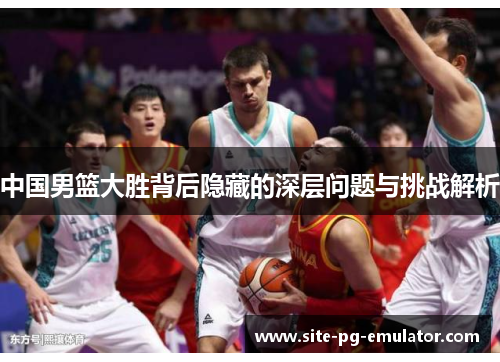 中国男篮大胜背后隐藏的深层问题与挑战解析