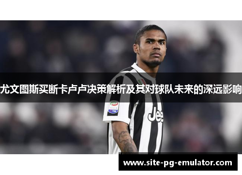 尤文图斯买断卡卢卢决策解析及其对球队未来的深远影响