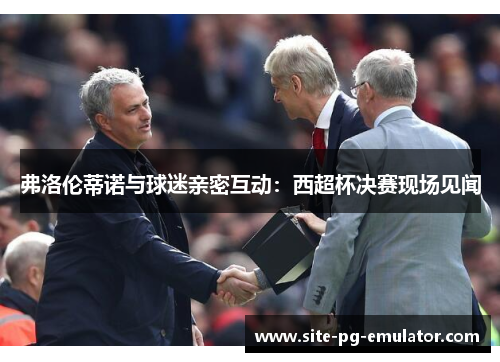 弗洛伦蒂诺与球迷亲密互动：西超杯决赛现场见闻