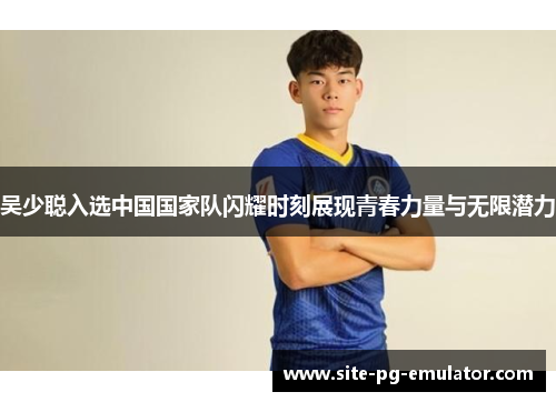 吴少聪入选中国国家队闪耀时刻展现青春力量与无限潜力 吴少聪入选中国国家队闪耀时刻展现青春力量与无限潜力