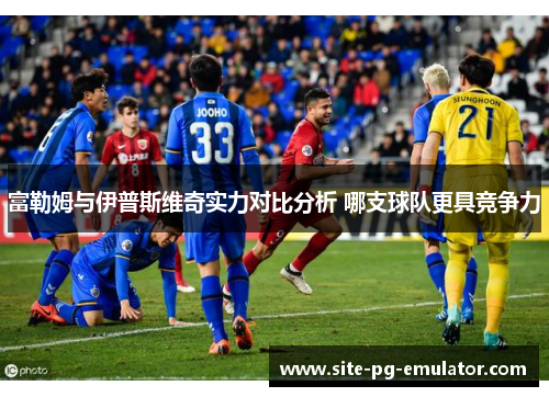 富勒姆与伊普斯维奇实力对比分析 哪支球队更具竞争力 富勒姆与伊普斯维奇实力对比分析 哪支球队更具竞争力