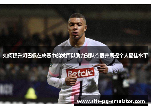 如何提升姆巴佩在决赛中的发挥以助力球队夺冠并展现个人最佳水平 如何提升姆巴佩在决赛中的发挥以助力球队夺冠并展现个人最佳水平