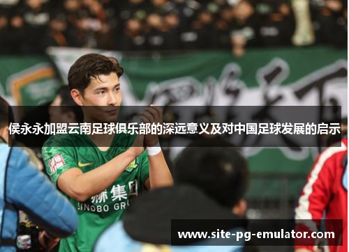 侯永永加盟云南足球俱乐部的深远意义及对中国足球发展的启示 侯永永加盟云南足球俱乐部的深远意义及对中国足球发展的启示