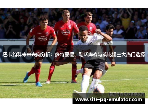 巴卡约科未来去向分析:多特蒙德、勒沃库森与莱比锡三大热门选择 巴卡约科未来去向分析:多特蒙德、勒沃库森与莱比锡三大热门选择