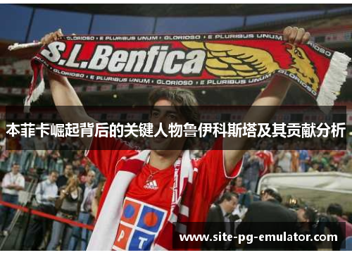 本菲卡崛起背后的关键人物鲁伊科斯塔及其贡献分析 本菲卡崛起背后的关键人物鲁伊科斯塔及其贡献分析