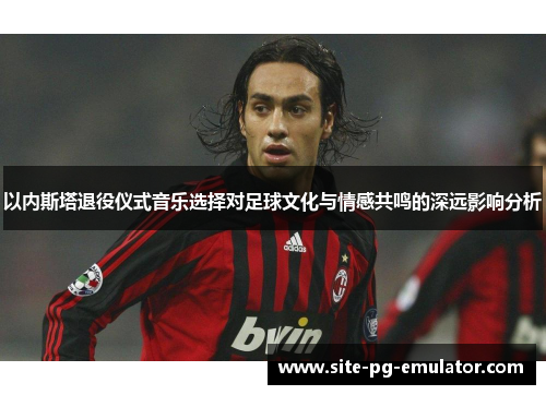 以内斯塔退役仪式音乐选择对足球文化与情感共鸣的深远影响分析