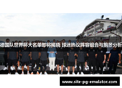 德国队世界杯大名单即将揭晓 球迷热议阵容组合与前景分析