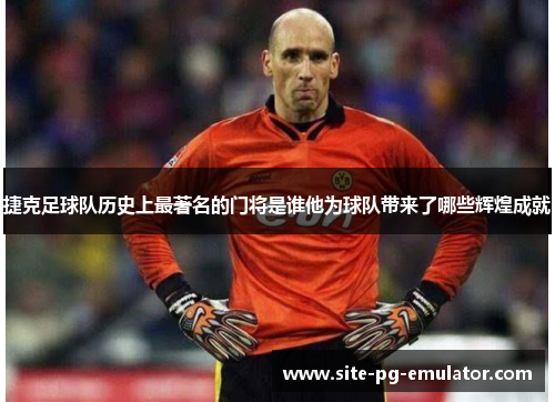 捷克足球队历史上最著名的门将是谁他为球队带来了哪些辉煌成就 捷克足球队历史上最著名的门将是谁他为球队带来了哪些辉煌成就