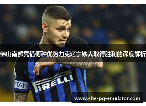 佛山南狮凭借何种优势力克辽宁铁人取得胜利的深度解析 佛山南狮凭借何种优势力克辽宁铁人取得胜利的深度解析