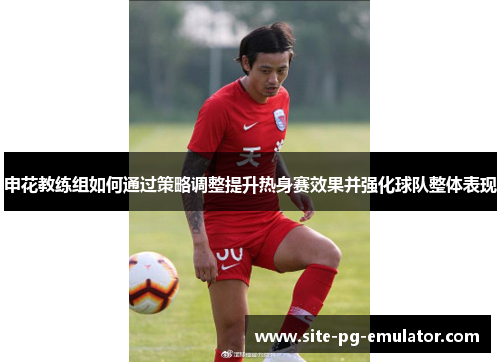 申花教练组如何通过策略调整提升热身赛效果并强化球队整体表现