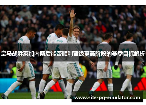 皇马战胜莱加内斯后能否顺利晋级更高阶段的赛季目标解析 皇马战胜莱加内斯后能否顺利晋级更高阶段的赛季目标解析