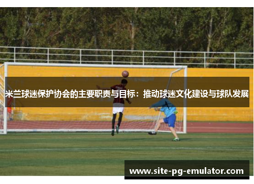 米兰球迷保护协会的主要职责与目标:推动球迷文化建设与球队发展 米兰球迷保护协会的主要职责与目标:推动球迷文化建设与球队发展