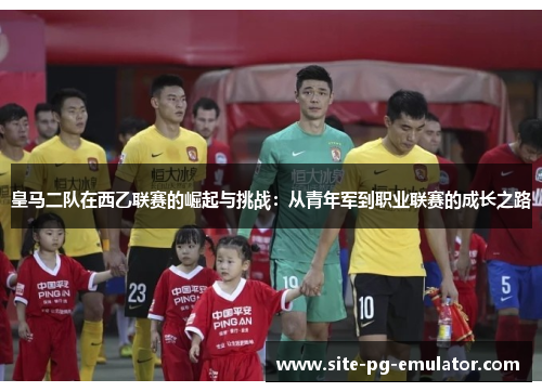 皇马二队在西乙联赛的崛起与挑战：从青年军到职业联赛的成长之路