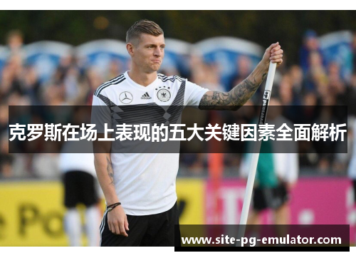 克罗斯在场上表现的五大关键因素全面解析 克罗斯在场上表现的五大关键因素全面解析
