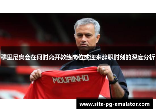 穆里尼奥会在何时离开教练岗位或迎来辞职时刻的深度分析 穆里尼奥会在何时离开教练岗位或迎来辞职时刻的深度分析