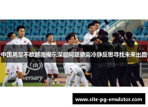 中国男足不敌越南揭示深层问题亟需冷静反思寻找未来出路