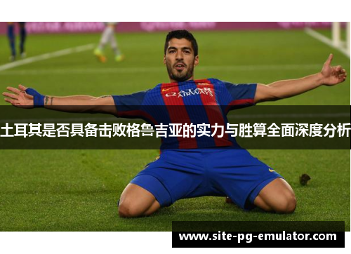 土耳其是否具备击败格鲁吉亚的实力与胜算全面深度分析 土耳其是否具备击败格鲁吉亚的实力与胜算全面深度分析