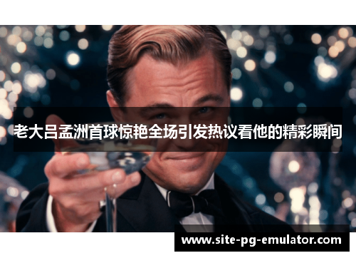 老大吕孟洲首球惊艳全场引发热议看他的精彩瞬间
