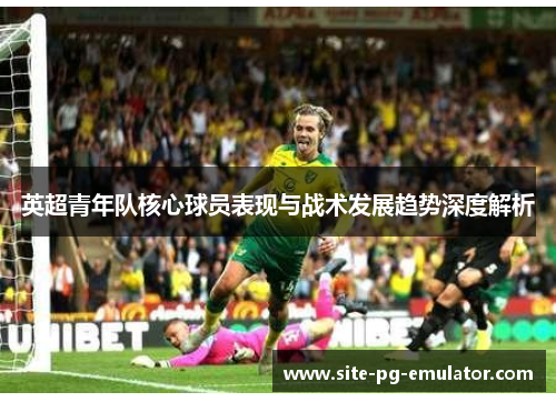 英超青年队核心球员表现与战术发展趋势深度解析 英超青年队核心球员表现与战术发展趋势深度解析