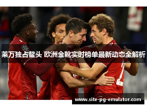 莱万独占鳌头 欧洲金靴实时榜单最新动态全解析 莱万独占鳌头 欧洲金靴实时榜单最新动态全解析
