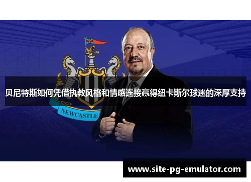 贝尼特斯如何凭借执教风格和情感连接赢得纽卡斯尔球迷的深厚支持