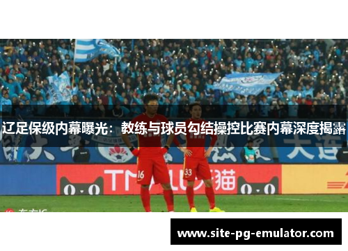 辽足保级内幕曝光：教练与球员勾结操控比赛内幕深度揭露