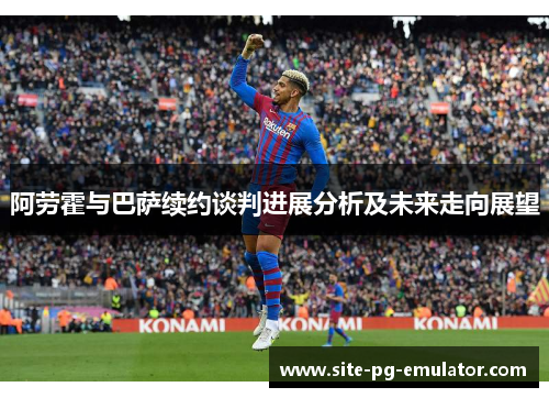 阿劳霍与巴萨续约谈判进展分析及未来走向展望
