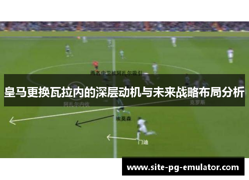 皇马更换瓦拉内的深层动机与未来战略布局分析