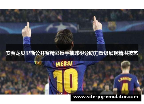 安赛龙贝里斯公开赛精彩反手抽球得分助力晋级展现精湛技艺