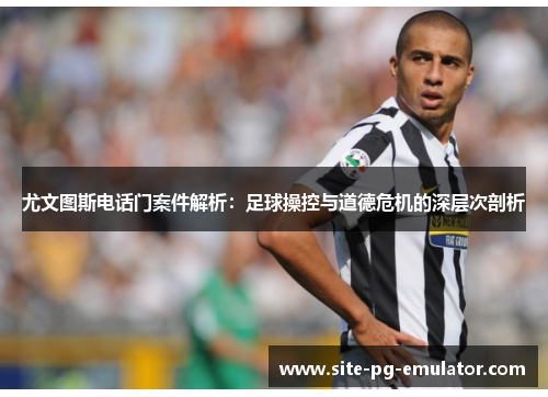 尤文图斯电话门案件解析：足球操控与道德危机的深层次剖析