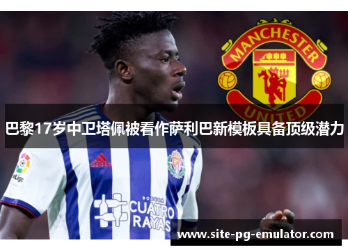 巴黎17岁中卫塔佩被看作萨利巴新模板具备顶级潜力