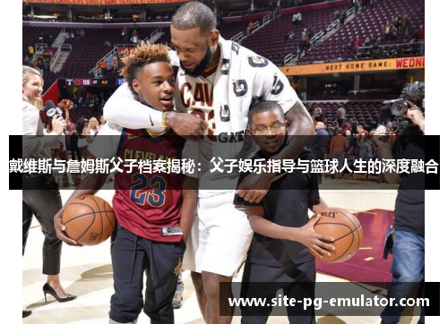 戴维斯与詹姆斯父子档案揭秘：父子娱乐指导与篮球人生的深度融合