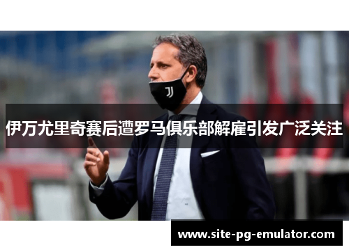 伊万尤里奇赛后遭罗马俱乐部解雇引发广泛关注 伊万尤里奇赛后遭罗马俱乐部解雇引发广泛关注