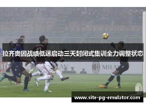 拉齐奥因战绩低迷启动三天封闭式集训全力调整状态