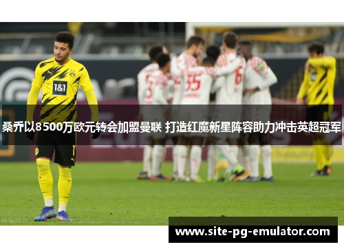 桑乔以8500万欧元转会加盟曼联 打造红魔新星阵容助力冲击英超冠军