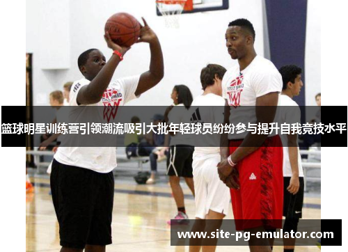 篮球明星训练营引领潮流吸引大批年轻球员纷纷参与提升自我竞技水平 篮球明星训练营引领潮流吸引大批年轻球员纷纷参与提升自我竞技水平