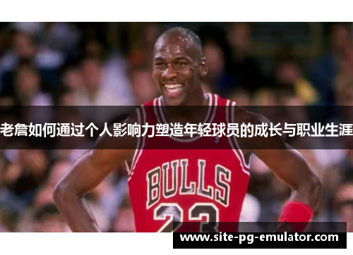 老詹如何通过个人影响力塑造年轻球员的成长与职业生涯 老詹如何通过个人影响力塑造年轻球员的成长与职业生涯