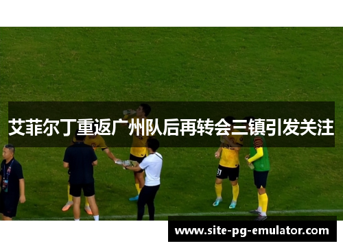 艾菲尔丁重返广州队后再转会三镇引发关注