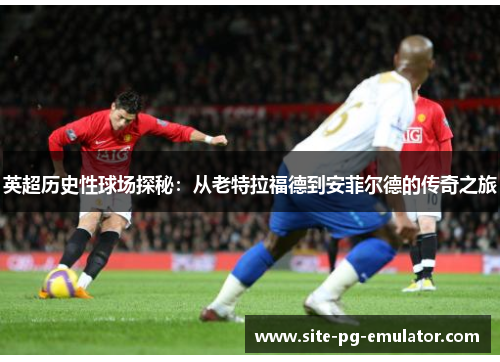 英超历史性球场探秘:从老特拉福德到安菲尔德的传奇之旅 英超历史性球场探秘:从老特拉福德到安菲尔德的传奇之旅