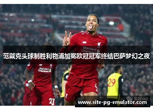 范戴克头球制胜利物浦加冕欧冠冠军终结巴萨梦幻之夜 范戴克头球制胜利物浦加冕欧冠冠军终结巴萨梦幻之夜