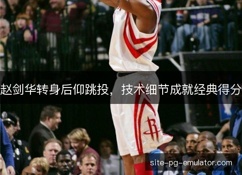 赵剑华转身后仰跳投，技术细节成就经典得分